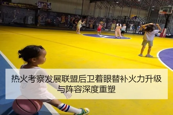 热火考察发展联盟后卫着眼替补火力升级与阵容深度重塑