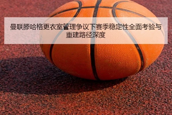 曼联滕哈格更衣室管理争议下赛季稳定性全面考验与重建路径深度