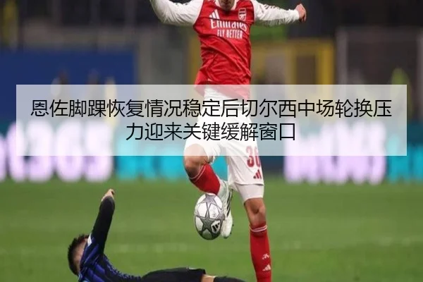 恩佐脚踝恢复情况稳定后切尔西中场轮换压力迎来关键缓解窗口