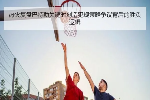 热火复盘巴特勒关键时刻造犯规策略争议背后的胜负逻辑